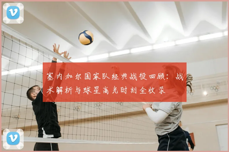 塞内加尔国家队经典战役回顾:战术解析与球星高光时刻全收录