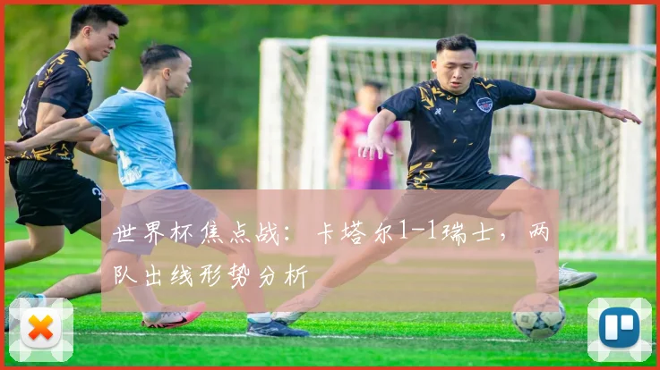 世界杯焦点战:卡塔尔1-1瑞士,两队出线形势分析