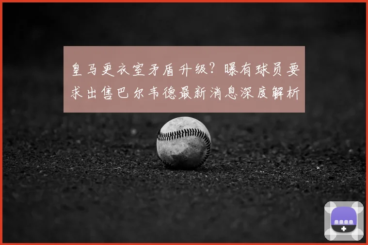 皇马更衣室矛盾升级?曝有球员要求出售巴尔韦德最新消息深度解析