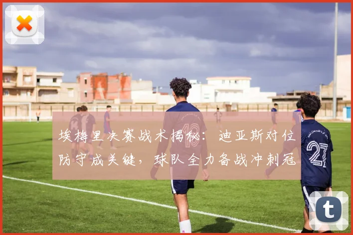 埃梅里决赛战术揭秘：迪亚斯对位防守成关键，球队全力备战冲刺冠军
