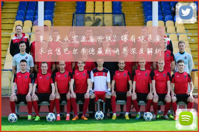 皇马更衣室矛盾升级？曝有球员要求出售巴尔韦德最新消息深度解析