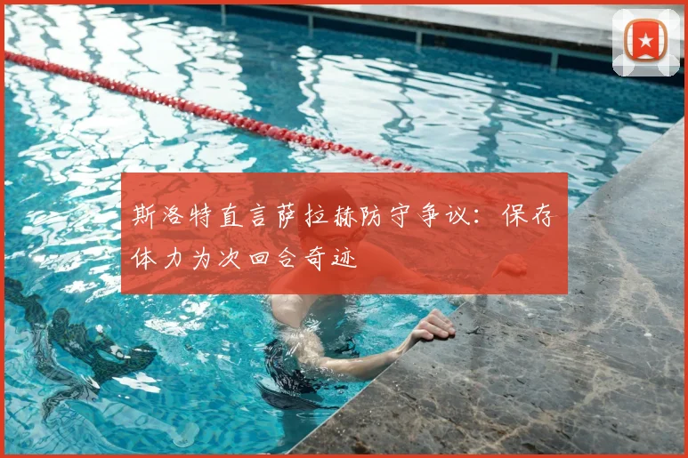 斯洛特直言萨拉赫防守争议：保存体力为次回合奇迹