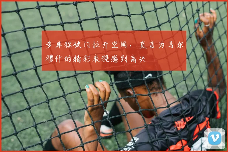 多库称破门拉开空间,直言为马尔穆什的精彩表现感到高兴