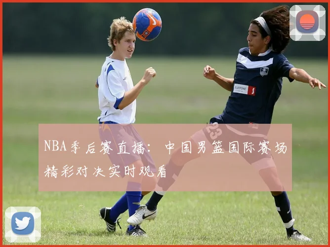 NBA季后赛直播:中国男篮国际赛场精彩对决实时观看