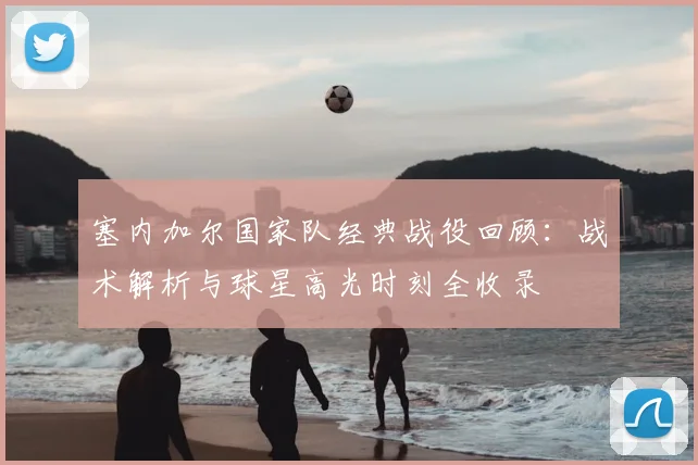塞内加尔国家队经典战役回顾:战术解析与球星高光时刻全收录