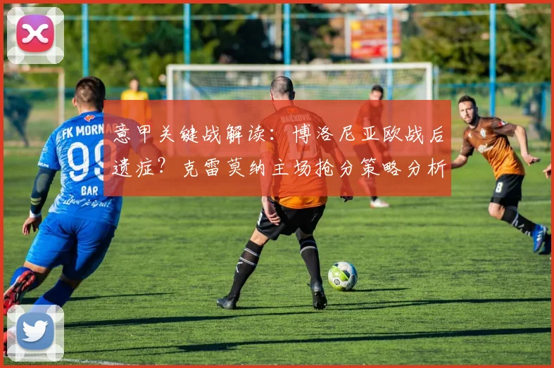 意甲关键战解读:博洛尼亚欧战后遗症?克雷莫纳主场抢分策略分析